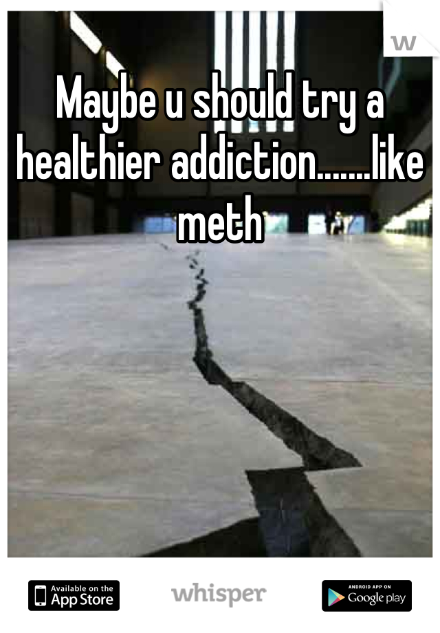 Maybe u should try a healthier addiction.......like meth

