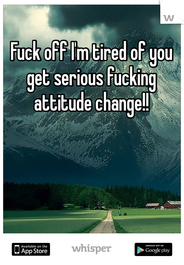 Fuck off I'm tired of you get serious fucking attitude change!!