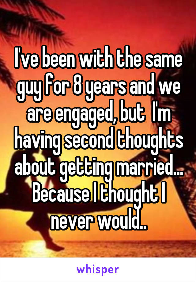 I've been with the same guy for 8 years and we are engaged, but  I'm having second thoughts about getting married... Because I thought I never would..