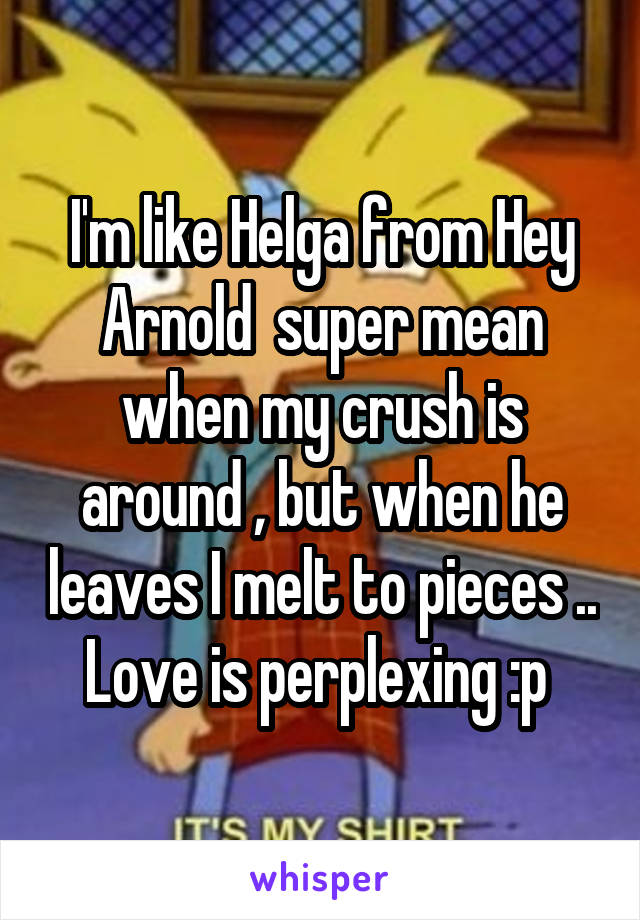 I'm like Helga from Hey Arnold  super mean when my crush is around , but when he leaves I melt to pieces .. Love is perplexing :p 