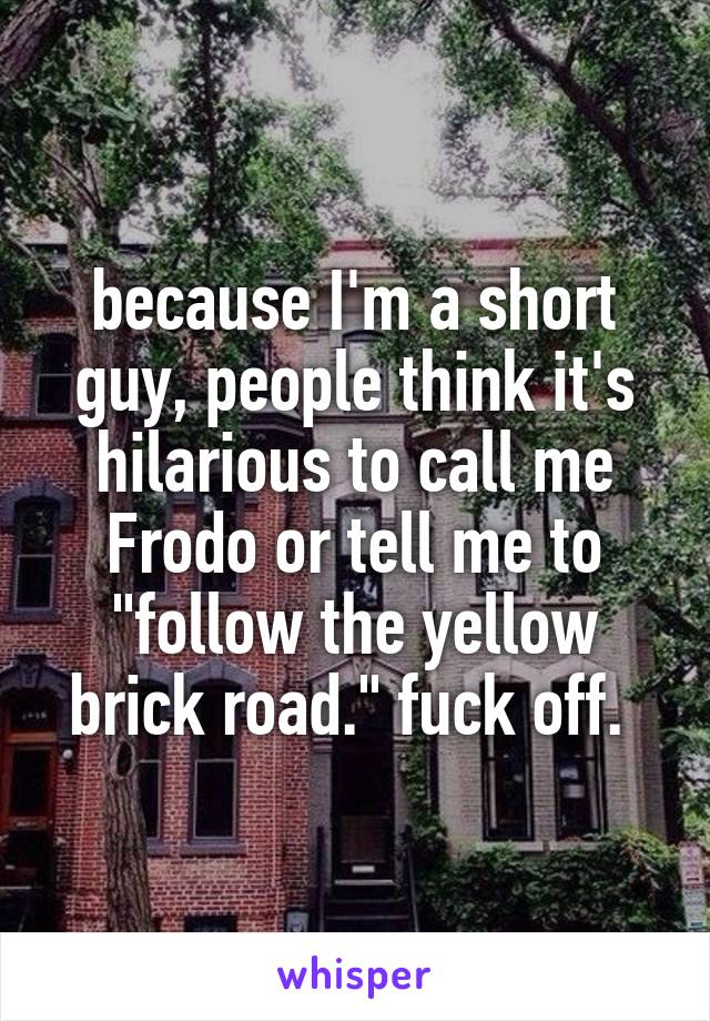 because I'm a short guy, people think it's hilarious to call me Frodo or tell me to "follow the yellow brick road." fuck off. 