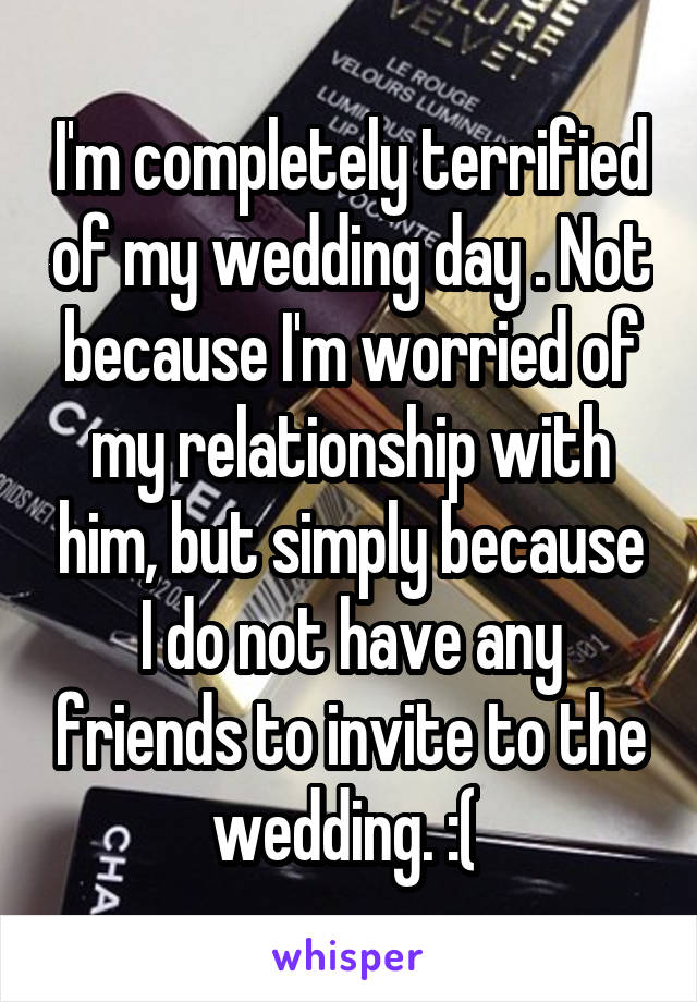 I'm completely terrified of my wedding day . Not because I'm worried of my relationship with him, but simply because I do not have any friends to invite to the wedding. :( 