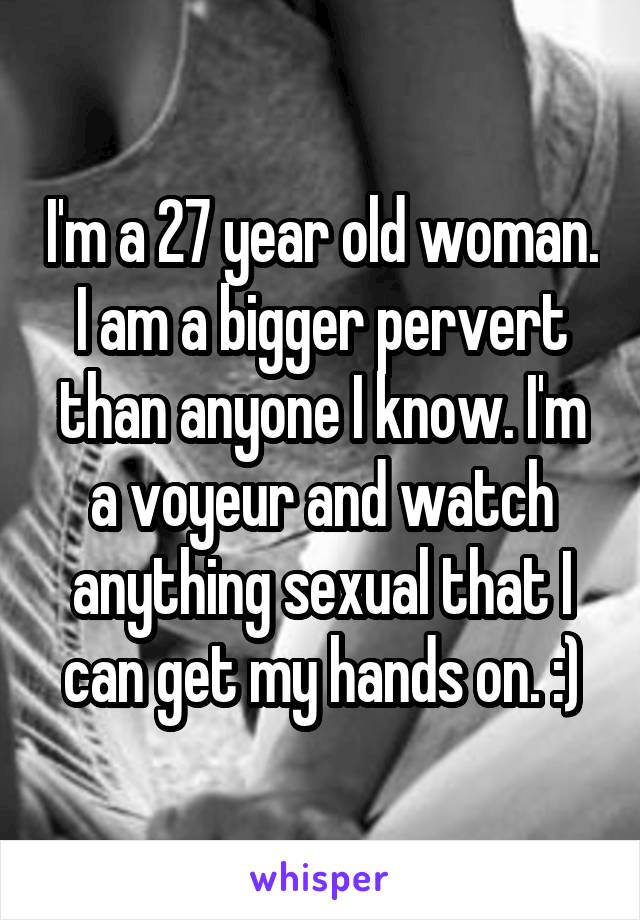 I'm a 27 year old woman. I am a bigger pervert than anyone I know. I'm a voyeur and watch anything sexual that I can get my hands on. :)
