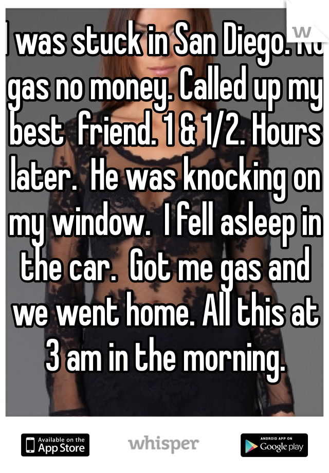 I was stuck in San Diego. No gas no money. Called up my best  friend. 1 & 1/2. Hours later.  He was knocking on my window.  I fell asleep in the car.  Got me gas and we went home. All this at 3 am in the morning. 