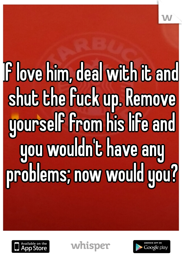 If love him, deal with it and shut the fuck up. Remove yourself from his life and you wouldn't have any problems; now would you?