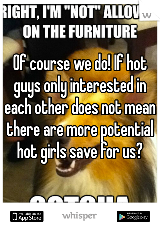 Of course we do! If hot guys only interested in each other does not mean there are more potential hot girls save for us?