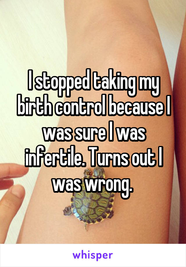 I stopped taking my birth control because I was sure I was infertile. Turns out I was wrong. 