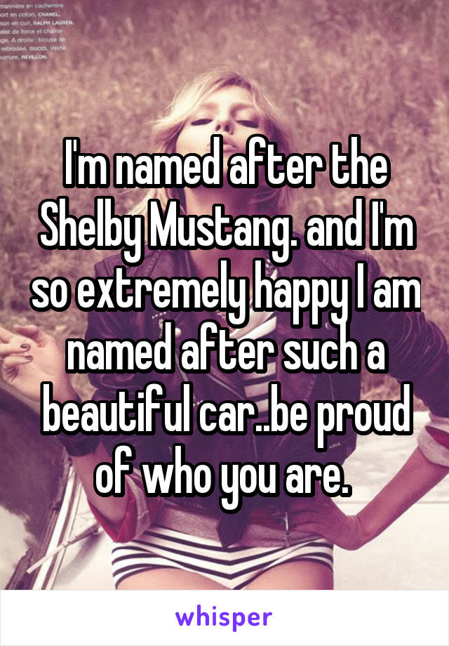 I'm named after the Shelby Mustang. and I'm so extremely happy I am named after such a beautiful car..be proud of who you are. 