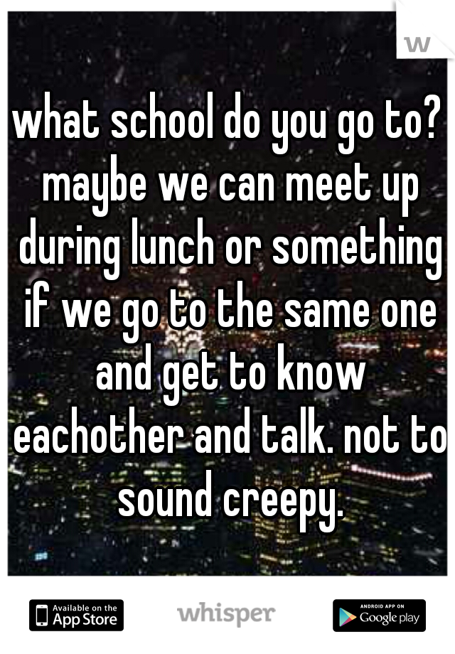 what school do you go to? maybe we can meet up during lunch or something if we go to the same one and get to know eachother and talk. not to sound creepy.
