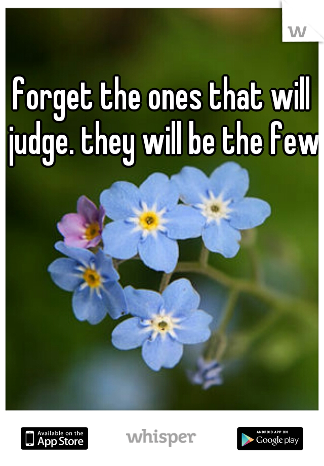 forget the ones that will judge. they will be the few.