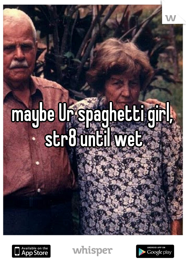 maybe Ur spaghetti girl, str8 until wet