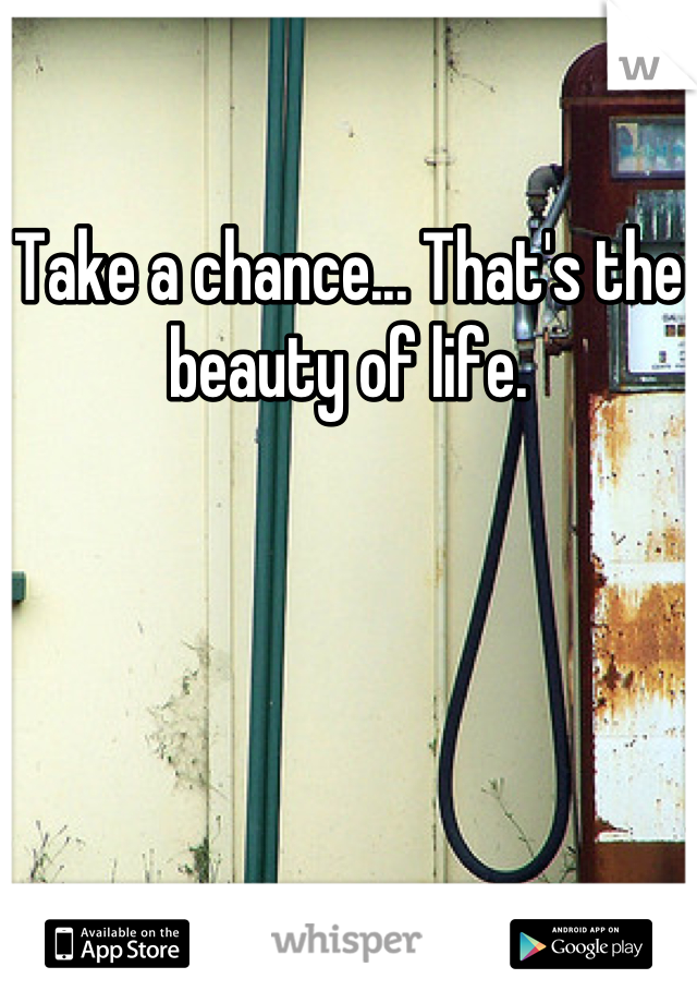 Take a chance... That's the beauty of life.