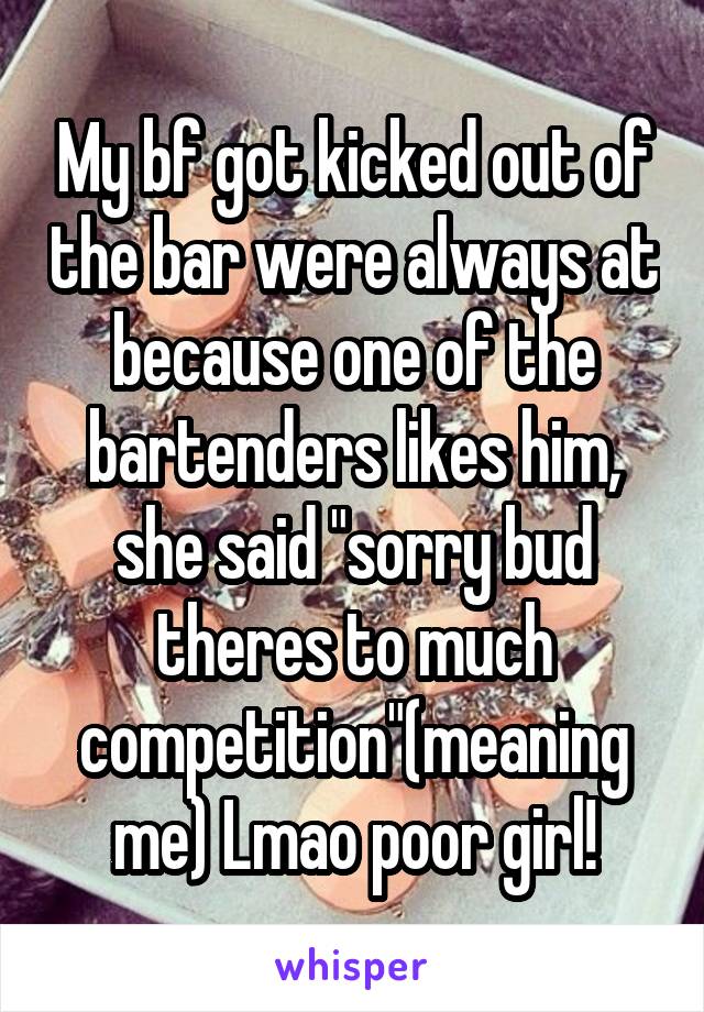 My bf got kicked out of the bar were always at because one of the bartenders likes him, she said "sorry bud theres to much competition"(meaning me) Lmao poor girl!