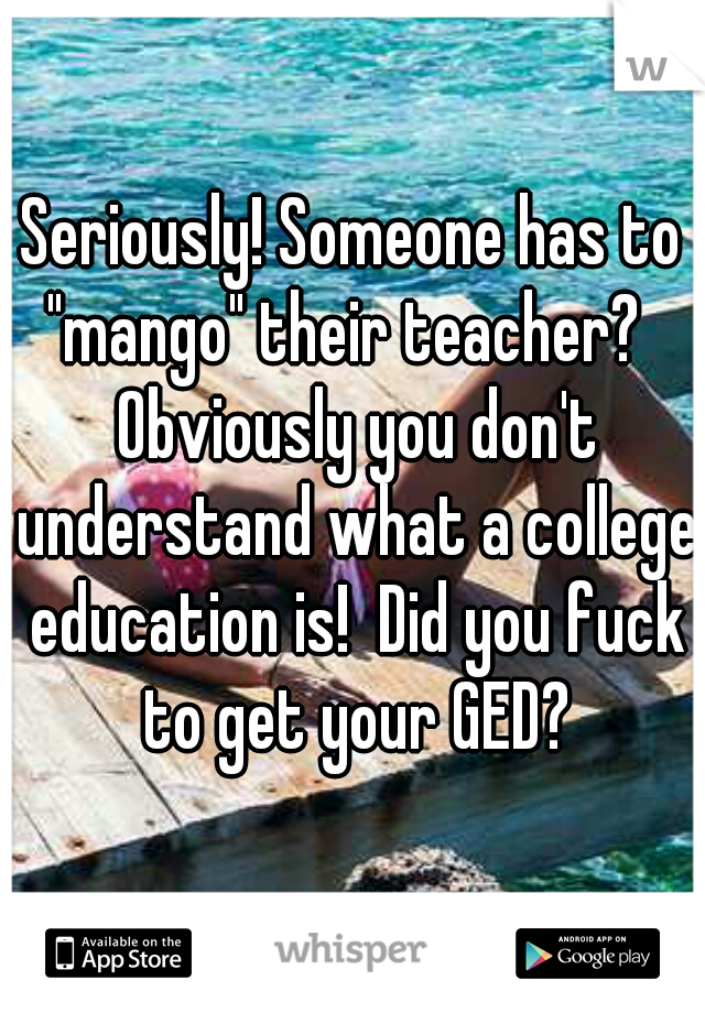 Seriously! Someone has to "mango" their teacher?   Obviously you don't understand what a college education is!  Did you fuck to get your GED?