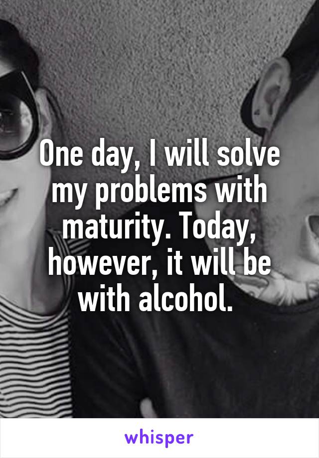 One day, I will solve my problems with maturity. Today, however, it will be with alcohol. 