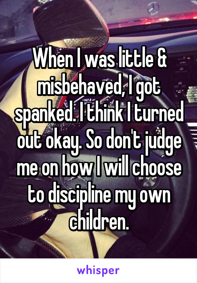 When I was little & misbehaved, I got spanked. I think I turned out okay. So don't judge me on how I will choose to discipline my own children.