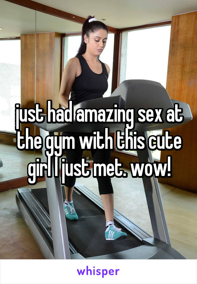 just had amazing sex at the gym with this cute girl I just met. wow!