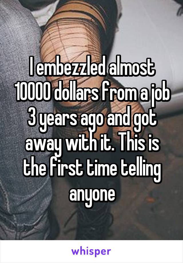 I embezzled almost 10000 dollars from a job 3 years ago and got away with it. This is the first time telling anyone