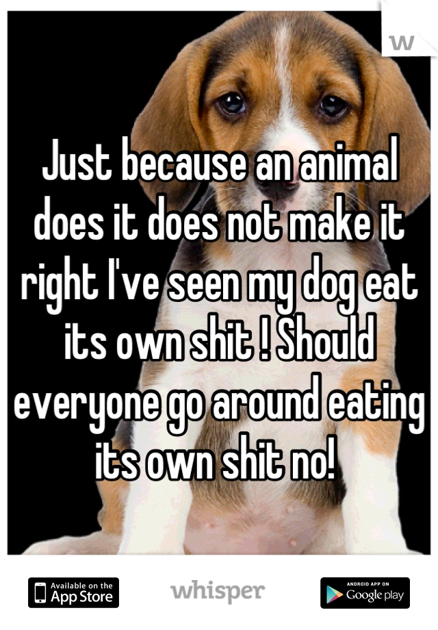 Just because an animal does it does not make it right I've seen my dog eat its own shit ! Should everyone go around eating its own shit no! 