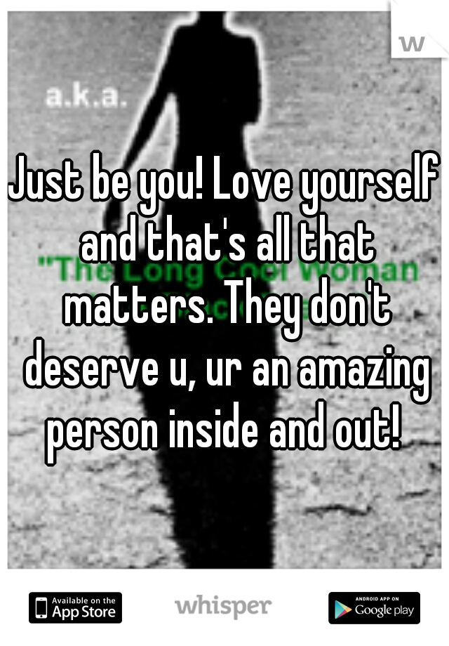 Just be you! Love yourself and that's all that matters. They don't deserve u, ur an amazing person inside and out! 