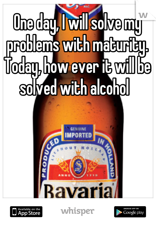 One day, I will solve my problems with maturity. Today, how ever it will be solved with alcohol  