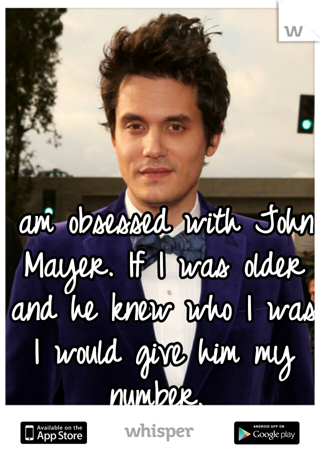 I am obsessed with John Mayer. If I was older and he knew who I was I would give him my number. 