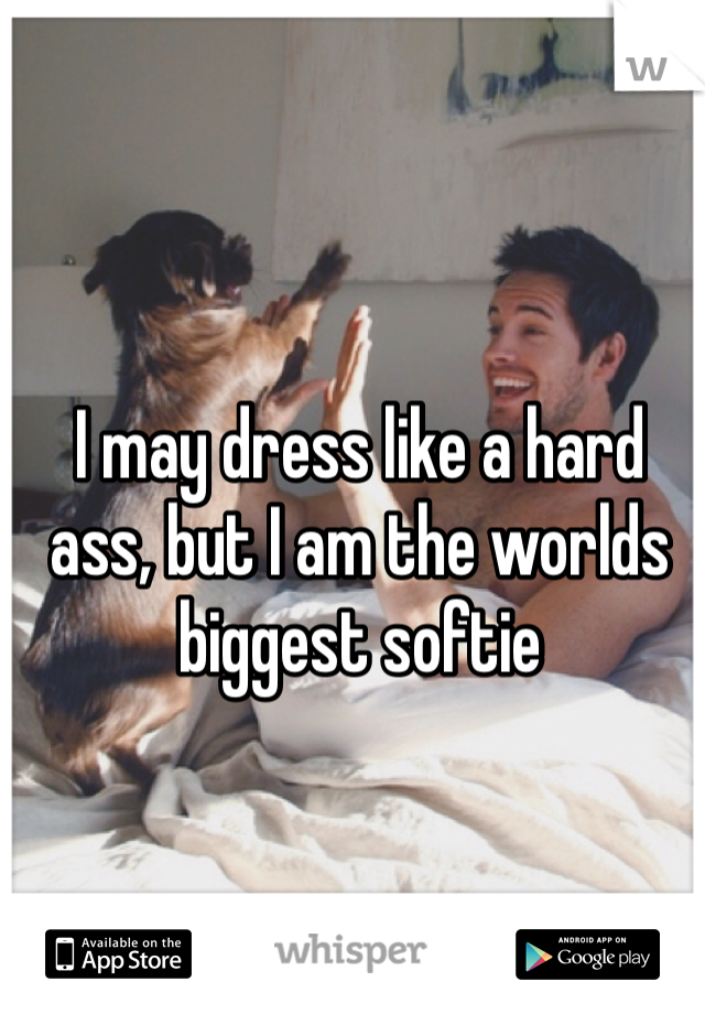 I may dress like a hard ass, but I am the worlds biggest softie 