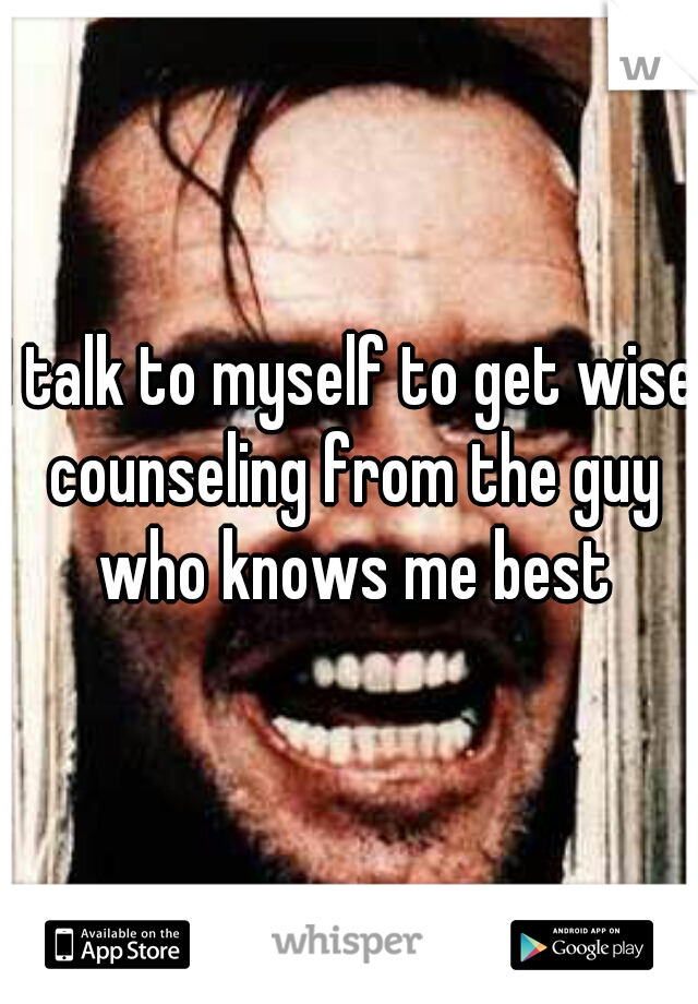 I talk to myself to get wise counseling from the guy who knows me best