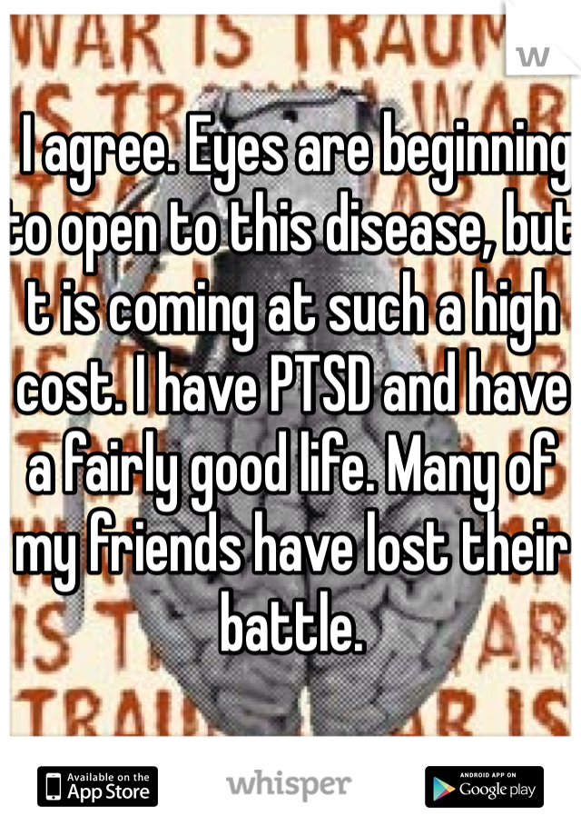  I agree. Eyes are beginning to open to this disease, but t is coming at such a high cost. I have PTSD and have a fairly good life. Many of my friends have lost their battle. 