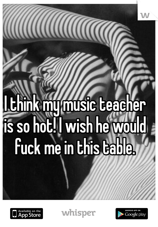 I think my music teacher is so hot! I wish he would fuck me in this table. 