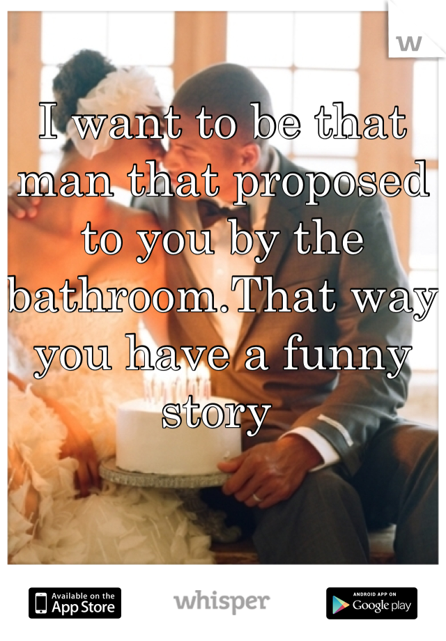 I want to be that man that proposed to you by the bathroom.That way you have a funny story 