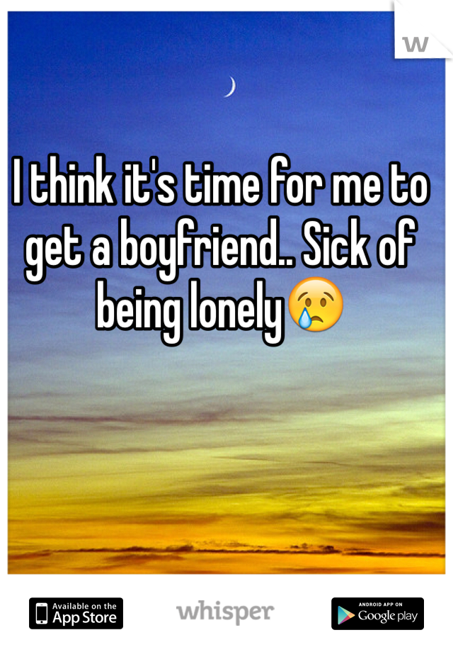 I think it's time for me to get a boyfriend.. Sick of being lonely😢