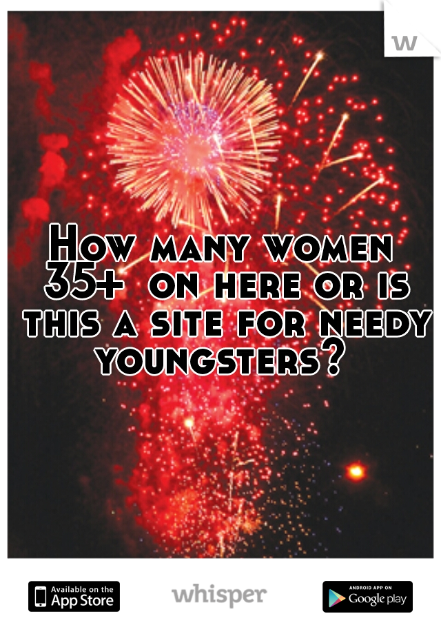 How many women 35+  on here or is this a site for needy youngsters? 