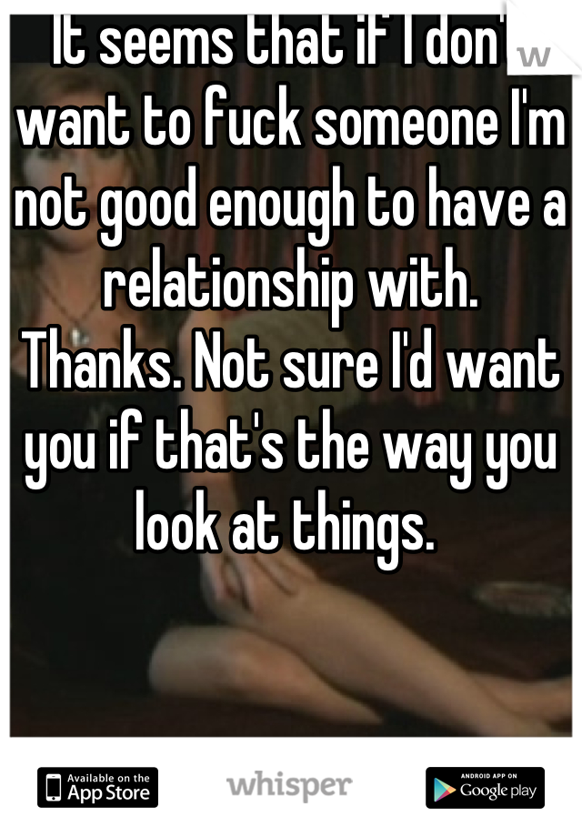 It seems that if I don't want to fuck someone I'm not good enough to have a relationship with. 
Thanks. Not sure I'd want you if that's the way you look at things. 