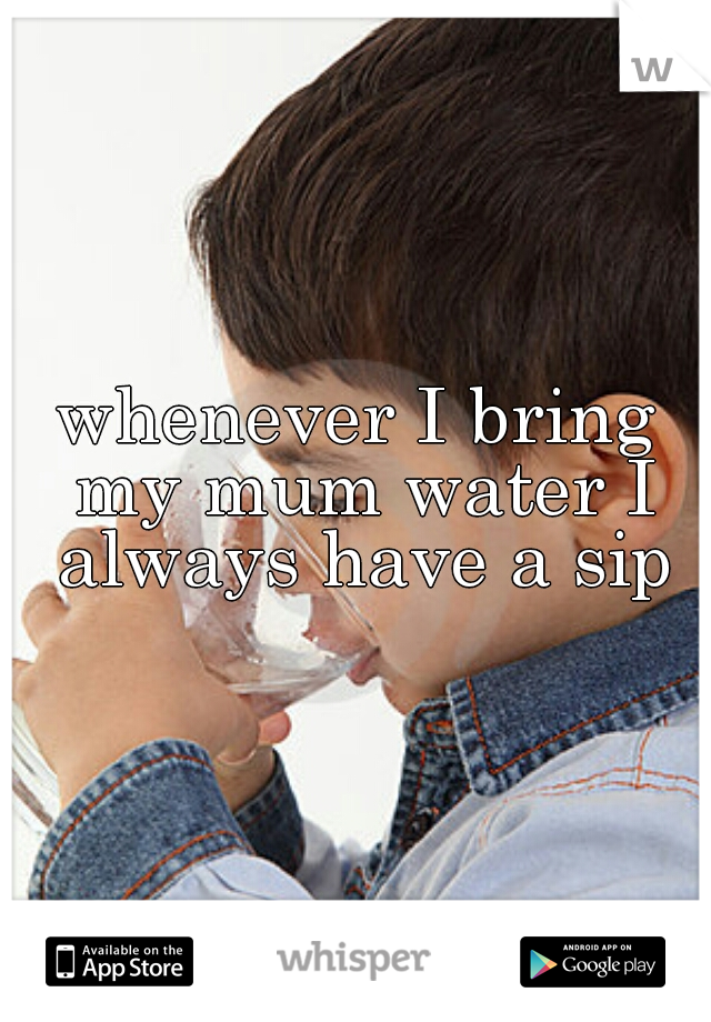 whenever I bring my mum water I always have a sip