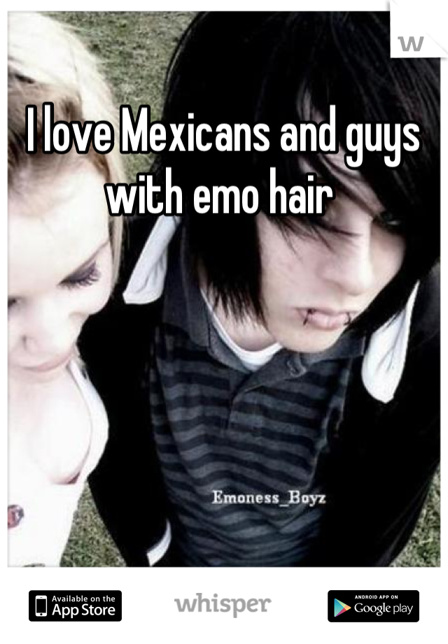I love Mexicans and guys with emo hair 