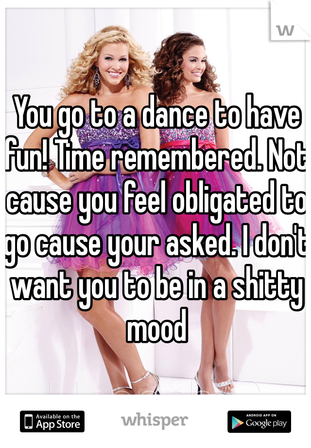 You go to a dance to have fun! Time remembered. Not cause you feel obligated to go cause your asked. I don't want you to be in a shitty mood
