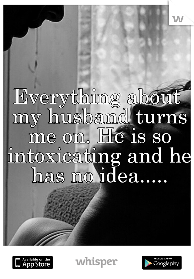 Everything about my husband turns me on. He is so intoxicating and he has no idea.....