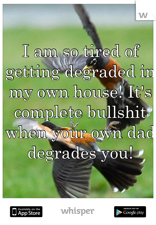I am so tired of getting degraded in my own house! It's complete bullshit when your own dad degrades you! 
