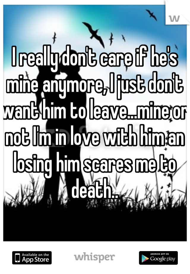 I really don't care if he's mine anymore, I just don't want him to leave...mine or not I'm in love with him an losing him scares me to death..