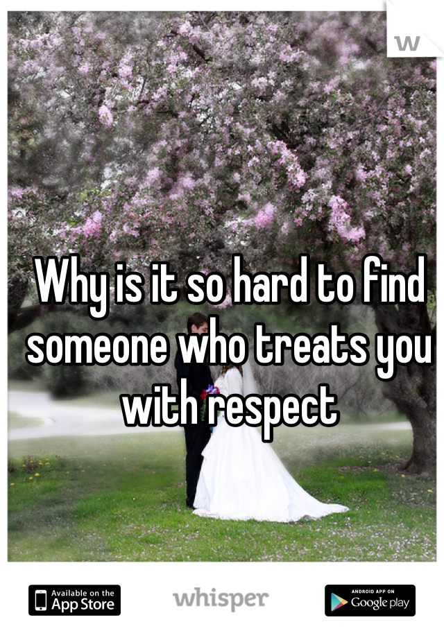 Why is it so hard to find someone who treats you with respect 