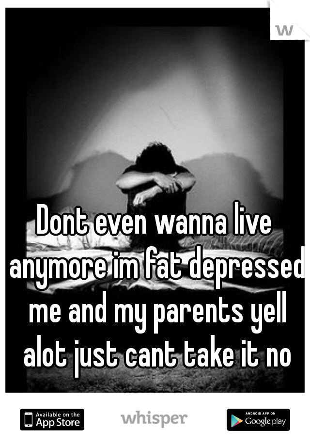 Dont even wanna live anymore im fat depressed me and my parents yell alot just cant take it no more 