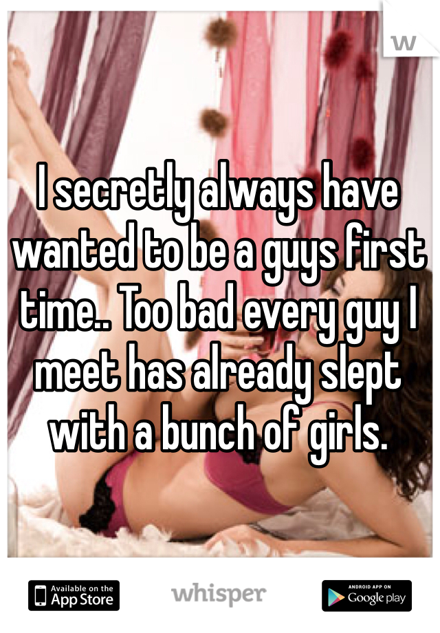 I secretly always have wanted to be a guys first time.. Too bad every guy I meet has already slept with a bunch of girls. 