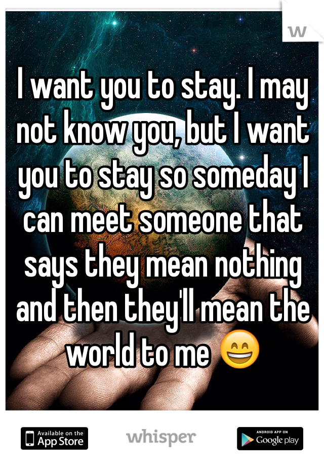 I want you to stay. I may not know you, but I want you to stay so someday I can meet someone that says they mean nothing and then they'll mean the world to me 😄