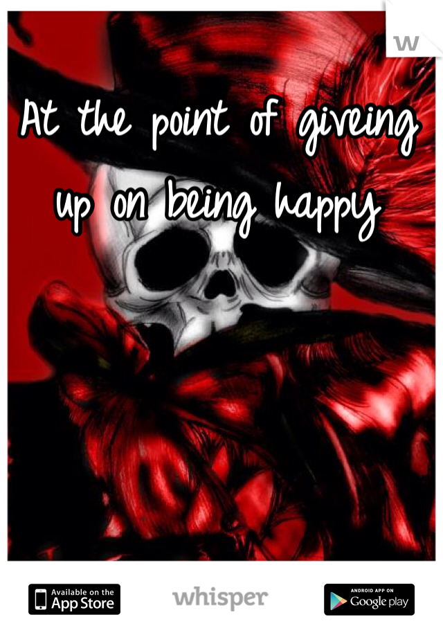 At the point of giveing up on being happy 