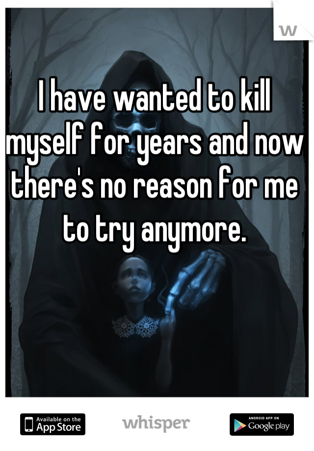 I have wanted to kill myself for years and now there's no reason for me to try anymore.