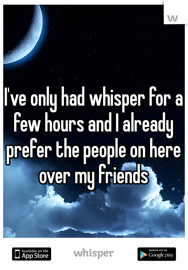 I've only had whisper for a few hours and I already prefer the people on here over my friends