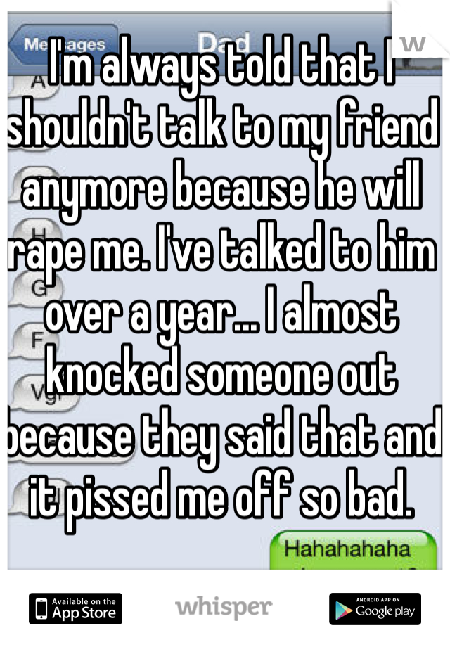 I'm always told that I shouldn't talk to my friend anymore because he will rape me. I've talked to him over a year... I almost knocked someone out because they said that and it pissed me off so bad. 