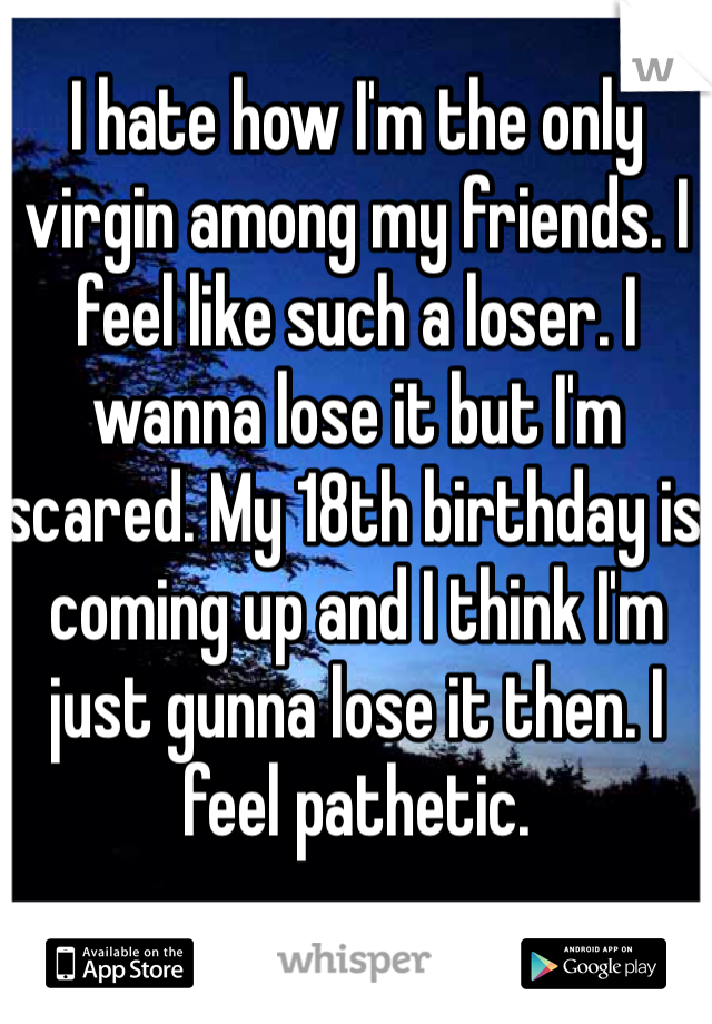 I hate how I'm the only virgin among my friends. I feel like such a loser. I wanna lose it but I'm scared. My 18th birthday is coming up and I think I'm just gunna lose it then. I feel pathetic. 