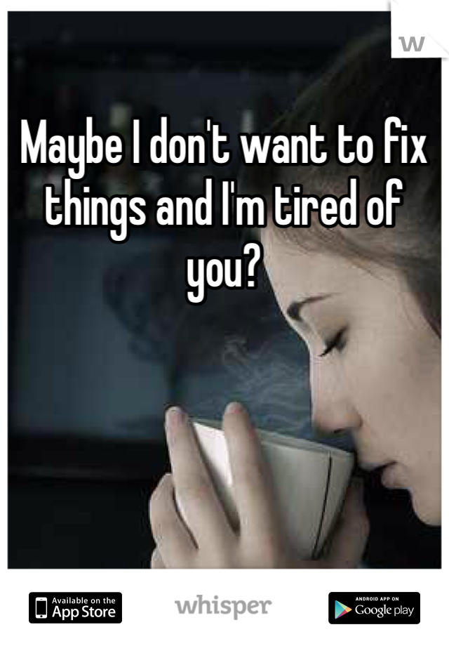 Maybe I don't want to fix things and I'm tired of you?